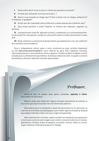 4242
Atente-se que há sempre duas partes envolvidas: agressor e vítima.
Para ambos há sofrimento.
Observe sinais que evidenciem alguma situação preexistente de bullying na
sua turma que possa necessitar de uma intervenção posterior.
Deixe aberta para os estudantes a opção de procurarem-no em particular ou
o serviço de orientação psicopedagógica, para relatar alguma situação de bullying
que estejam sofrendo e deixe claro que o sigilo será garantido.
Após exposição dos conceitos, sugere-se pedir aos estudantes que pesquisem
e levem para a próxima aula imagens que mostrem cenas de violência em escolas,
depredações, bullying, brigas de gangues, pichações, notícias, vídeos ou outras.
Sugerir palavras-chave para pesquisar no Google.
Professor,
42
I.	 Vocês acham que é muito ou pouco o tempo que passamos na escola?
II.	 O tempo que você passa na escola serve para...?
III.	 Qual é a sua sensação ao chegar aqui? É bom conviver com os colegas, professores?
O ambiente é agradável?
IV.	 Acham que são respeitados pelos professores e pelas pessoas que trabalham aqui?
V.	 Essa escola pertence a vocês? Explorar os motivos das respostas, negativos ou
positivos.
VI.	 Já presenciaram cenas de agressão a alunos, a professores ou a outras pessoas den-
tro da escola? Em caso positivo, instigá-los a discutirem sobre os motivos que levaram a esses
atos.
VII.	 Vocês conhecem o conceito de bullying? Acham que bullying tem a ver com violência?
Ou é somente uma brincadeira?
Para o embasamento teórico sobre o tema, encontram-se duas cartilhas disponíveis
no site www.cnmp.mp.br/conteate10, como material de apoio. Elas trabalham conceitos,
informações básicas e como identificar vítima e agressor. Também propõem medidas a serem
tomadas para o enfrentamento do problema. O professor deverá escrever no quadro o conceito
de bullying ou distribuir cópia dos conceitos apresentados.
 