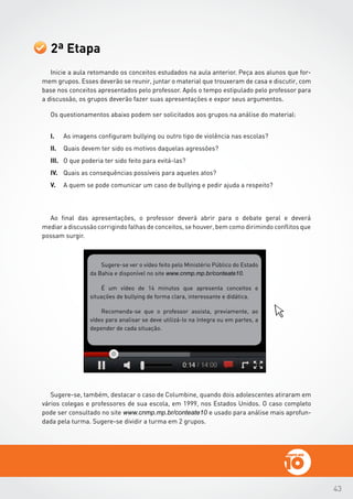 43
2ª Etapa
Inicie a aula retomando os conceitos estudados na aula anterior. Peça aos alunos que for-
mem grupos. Esses deverão se reunir, juntar o material que trouxeram de casa e discutir, com
base nos conceitos apresentados pelo professor. Após o tempo estipulado pelo professor para
a discussão, os grupos deverão fazer suas apresentações e expor seus argumentos.
Os questionamentos abaixo podem ser solicitados aos grupos na análise do material:
I.	 As imagens configuram bullying ou outro tipo de violência nas escolas?
II.	 Quais devem ter sido os motivos daquelas agressões?
III.	 O que poderia ter sido feito para evitá-las?
IV.	 Quais as consequências possíveis para aqueles atos?
V.	 A quem se pode comunicar um caso de bullying e pedir ajuda a respeito?
Ao final das apresentações, o professor deverá abrir para o debate geral e deverá
mediar a discussão corrigindo falhas de conceitos, se houver, bem como dirimindo conflitos que
possam surgir.
Sugere-se ver o vídeo feito pelo Ministério Público do Estado
da Bahia e disponível no site www.cnmp.mp.br/conteate10.
É um vídeo de 14 minutos que apresenta conceitos e
situações de bullying de forma clara, interessante e didática.
Recomenda-se que o professor assista, previamente, ao
vídeo para analisar se deve utilizá-lo na íntegra ou em partes, a
depender de cada situação.
Sugere-se, também, destacar o caso de Columbine, quando dois adolescentes atiraram em
vários colegas e professores de sua escola, em 1999, nos Estados Unidos. O caso completo
pode ser consultado no site www.cnmp.mp.br/conteate10 e usado para análise mais aprofun-
dada pela turma. Sugere-se dividir a turma em 2 grupos.
 