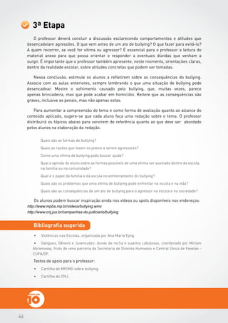 464646
Textos de apoio para o professor:
3ª Etapa
Bibliografia sugerida
•	 Violências nas Escolas, organizada por Ana Maria Eyng.
•	 Gangues, Gênero e Juventudes: donas de rocha e sujeitos cabulosos, coordenado por Miriam
Abramovay, fruto de uma parceria da Secretaria de Direitos Humanos e Central Única de Favelas -
CUFA/DF.
O professor deverá concluir a discussão esclarecendo comportamentos e atitudes que
desencadeiam agressões. O que vem antes de um ato de bullying? O que fazer para evitá-lo?
A quem recorrer, se você for vítima ou agressor? É essencial para o professor a leitura do
material anexo para que possa orientar e responder a eventuais dúvidas que venham a
surgir. É importante que o professor também apresente, neste momento, orientações claras,
dentro da realidade escolar, sobre atitudes concretas que podem ser tomadas.
Nessa conclusão, estimule os alunos a refletirem sobre as consequências do bullying.
Associe com as aulas anteriores, sempre lembrando o que uma situação de bullying pode
desencadear. Mostre o sofrimento causado pelo bullying, que, muitas vezes, parece
apenas brincadeira, mas que pode acabar em homicídio. Reitere que as consequências são
graves, inclusive as penais, mas não apenas estas.
Para aumentar a compreensão do tema e como forma de avaliação quanto ao alcance do
conteúdo aplicado, sugere-se que cada aluno faça uma redação sobre o tema. O professor
distribuirá os tópicos abaixo para servirem de referência quanto ao que deve ser abordado
pelos alunos na elaboração da redação.
Os alunos podem buscar inspiração ainda nos vídeos ou spots disponíveis nos endereços:
http://www.mpba.mp.br/videos/bullying.wmv
http://www.cnj.jus.br/campanhas-do-judiciario/bullying
•	 Cartilha do MP/MG sobre bullying.
•	 Cartilha do CNJ.
 