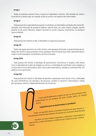 505050
Artigo I
Todas as pessoas nascem livres e iguais em dignidade e direitos. São dotadas de razão e
consciência e devem agir em relação umas às outras com espírito de fraternidade.
Artigo II
Toda pessoa tem capacidade para gozar os direitos e as liberdades estabelecidos nesta De-
claração, sem distinção de qualquer espécie, seja de raça, cor, sexo, língua, religião, opinião
política ou de outra natureza, origem nacional ou social, riqueza, nascimento, ou qualquer
outra condição.
Artigo III
Toda pessoa tem direito à vida, à liberdade e à segurança pessoal.
Artigo VII
Todos são iguais perante a lei e têm direito, sem qualquer distinção, a igual proteção da lei.
Todos têm direito a igual proteção contra qualquer discriminação que viole a presente Decla-
ração e contra qualquer incitamento a tal discriminação.
Artigo XVIII
Toda pessoa tem direito à liberdade de pensamento, consciência e religião; este direito
inclui a liberdade de mudar de religião ou crença e a liberdade de manifestar essa religião ou
crença, pelo ensino, pela prática, pelo culto e pela observância, isolada ou coletivamente, em
público ou em particular.
Artigo XIX
Toda pessoa tem direito à liberdade de opinião e expressão; este direito inclui a liberdade
de, sem interferência, ter opiniões e de procurar, receber e transmitir informações e idéias
por quaisquer meios e independentemente de fronteiras.
Como aprofundamento sugere-se que os alunos façam uma
dissertação ou um produto de livre criação sobre os artigos
acima
Sugestões para as dissertações ou produtos:
	 Fazer um paralelo entre o momento histórico em que nasceu a
Declaração Universal dos Direitos Humanos e o momento atual do país.
	 Escolher um dos artigos sugeridos e relacionar o desrespeito a
esse direito, à discriminação e à violência por impulso ou por motivos
banais.
 