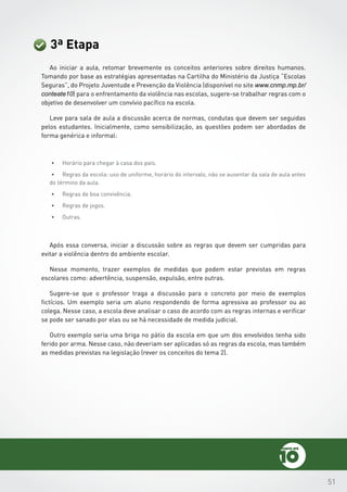 51
3ª Etapa
Ao iniciar a aula, retomar brevemente os conceitos anteriores sobre direitos humanos.
Tomando por base as estratégias apresentadas na Cartilha do Ministério da Justiça “Escolas
Seguras”, do Projeto Juventude e Prevenção da Violência (disponível no site www.cnmp.mp.br/
conteate10) para o enfrentamento da violência nas escolas, sugere-se trabalhar regras com o
objetivo de desenvolver um convívio pacífico na escola.
Leve para sala de aula a discussão acerca de normas, condutas que devem ser seguidas
pelos estudantes. Inicialmente, como sensibilização, as questões podem ser abordadas de
forma genérica e informal:
•	 Horário para chegar à casa dos pais.
•	 Regras da escola: uso de uniforme, horário do intervalo, não se ausentar da sala de aula antes
do término da aula.
•	 Regras de boa convivência.
•	 Regras de jogos.
•	 Outras.
Após essa conversa, iniciar a discussão sobre as regras que devem ser cumpridas para
evitar a violência dentro do ambiente escolar.
Nesse momento, trazer exemplos de medidas que podem estar previstas em regras
escolares como: advertência, suspensão, expulsão, entre outras.
Sugere-se que o professor traga a discussão para o concreto por meio de exemplos
fictícios. Um exemplo seria um aluno respondendo de forma agressiva ao professor ou ao
colega. Nesse caso, a escola deve analisar o caso de acordo com as regras internas e verificar
se pode ser sanado por elas ou se há necessidade de medida judicial.
Outro exemplo seria uma briga no pátio da escola em que um dos envolvidos tenha sido
ferido por arma. Nesse caso, não deveriam ser aplicadas só as regras da escola, mas também
as medidas previstas na legislação (rever os conceitos do tema 2).
 