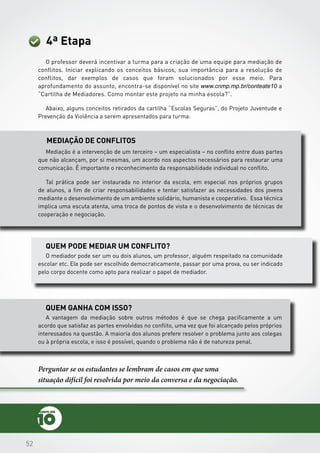 525252
4ª Etapa
O professor deverá incentivar a turma para a criação de uma equipe para mediação de
conflitos. Iniciar explicando os conceitos básicos, sua importância para a resolução de
conflitos, dar exemplos de casos que foram solucionados por esse meio. Para
aprofundamento do assunto, encontra-se disponível no site www.cnmp.mp.br/conteate10 a
“Cartilha de Mediadores. Como montar este projeto na minha escola?”.
Abaixo, alguns conceitos retirados da cartilha “Escolas Seguras”, do Projeto Juventude e
Prevenção da Violência a serem apresentados para turma:
Mediação de conflitos
Quem pode mediar um conflito?
Quem ganha com isso?
Mediação é a intervenção de um terceiro – um especialista – no conflito entre duas partes
que não alcançam, por si mesmas, um acordo nos aspectos necessários para restaurar uma
comunicação. É importante o reconhecimento da responsabilidade individual no conflito.
Tal prática pode ser instaurada no interior da escola, em especial nos próprios grupos
de alunos, a fim de criar responsabilidades e tentar satisfazer as necessidades dos jovens
mediante o desenvolvimento de um ambiente solidário, humanista e cooperativo. Essa técnica
implica uma escuta atenta, uma troca de pontos de vista e o desenvolvimento de técnicas de
cooperação e negociação.
O mediador pode ser um ou dois alunos, um professor, alguém respeitado na comunidade
escolar etc. Ele pode ser escolhido democraticamente, passar por uma prova, ou ser indicado
pelo corpo docente como apto para realizar o papel de mediador.
Perguntar se os estudantes se lembram de casos em que uma
situação difícil foi resolvida por meio da conversa e da negociação.
A vantagem da mediação sobre outros métodos é que se chega pacificamente a um
acordo que satisfaz as partes envolvidas no conflito, uma vez que foi alcançado pelos próprios
interessados na questão. A maioria dos alunos prefere resolver o problema junto aos colegas
ou à própria escola, e isso é possível, quando o problema não é de natureza penal.
 