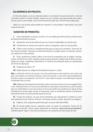 545454
Sugestão de Produtos:
Culminância do Projeto:
I.	 Uma mobilização, na escola, no bairro, ou na cidade pela diminuição da violência e/ou
promoção dos direitos humanos.
II.	 Apresentar uma versão diferente para as músicas trabalhadas em sala de aula.
III.	 Transformar as músicas em história, teatro, coreografia, vídeo ou outro produto.
IV.	 Propor novas versões ou desdobramentos para as peças da campanha “Conte até 10.
Paz. Essa é a atitude.” (seja para os vídeos da televisão, os jingles, game, os cartazes, camise-
tas, adesivos ou outras peças).
V.	 Fotos, quadrinhos, grafite, vídeos, concursos de coreografia com os jingles, crônicas,
contos, literatura de cordel, redações, poesias, peças teatrais, espetáculos de dança, jornais,
telejornais, blogs, campanhas publicitárias. O conjunto de produções pode ser apresentado
em forma de exposição.
VI.	 Programa de rádio e TV.
VII.	
Obs: o regimento interno da escola é um instrumento para construção de uma cultura de
paz e de respeito aos direitos humanos. Caso ele já exista, é uma ótima oportunidade para
distribuí-lo para os estudantes. Se não for o caso, pode-se propor sua elaboração conjunta
envolvendo toda a escola.
VIII.	Código de ética/regimento ilustrado: propor esse documento com uma roupagem dife-
rente. Talvez promover um concurso envolvendo um nome para o documento ou até um painel
para ser desenhado no muro da escola em forma de grafite que lembrará as regras de boa
convivência na escola todos os dias. O importante é que os estudantes tenham o sentimento
de pertencimento na construção da regras da escola.
IX.	 Criação de cenários: um que retrate elementos que representem a violência e outro
que represente a paz. Pode ser feito por: ilustração, pinturas. grafite, desenhos ou colagens.
X.	 Elaborar uma campanha publicitária para a escola sobre BULLYING.
Ao final do projeto, os alunos deverão elaborar um produto final que demonstre o nível de
consciência sobre os temas tratados. Sugere-se que o produto seja apresentado para toda a
escola e para a comunidade, como forma de disseminação dos conhecimentos adquiridos.
Pode ser uma grande oportunidade de incentivar a comunidade a desenvolver uma ação
conjunta pela paz.
XI.	 Os alunos podem buscar inspiração ainda nos spots da campanha “Conte até 10.
Paz. Essa é a atitude”, filmes, jingles disponíveis no endereço: www.cnmp.mp.br/conteate10.
Também podem sugerir uma outra versão para uma campanha de valorização da vida.
Elaboração de um código de ética/regimento para a escola.
 