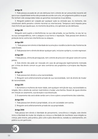 58
Artigo XI
1. Toda pessoa acusada de um ato delituoso tem o direito de ser presumida inocente até
que a sua culpabilidade tenha sido provada de acordo com a lei, em julgamento público no qual
lhe tenham sido asseguradas todas as garantias necessárias à sua defesa.
2. Ninguém poderá ser culpado por qualquer ação ou omissão que, no momento, não
constituíam delito perante o direito nacional ou internacional. Tampouco será imposta pena
mais forte do que aquela que, no momento da prática, era aplicável ao ato delituoso.
Artigo XII
Ninguém será sujeito a interferências na sua vida privada, na sua família, no seu lar ou
na sua correspondência, nem a ataques à sua honra e reputação. Toda pessoa tem direito à
proteção da lei contra tais interferências ou ataques.
Artigo XIII
1.	 Toda pessoa tem direito à liberdade de locomoção e residência dentro das fronteiras de
cada Estado.
2. Toda pessoa tem o direito de deixar qualquer país, inclusive o próprio, e a este regressar.
Artigo XIV
1.Toda pessoa, vítima de perseguição, tem o direito de procurar e de gozar asilo em outros
países.
2. Este direito não pode ser invocado em caso de perseguição legitimamente motivada
por crimes de direito comum ou por atos contrários aos propósitos e princípios das Nações
Unidas.
Artigo XV
1. Toda pessoa tem direito a uma nacionalidade.
2. Ninguém será arbitrariamente privado de sua nacionalidade, nem do direito de mudar
de nacionalidade.
Artigo XVI
1. Os homens e mulheres de maior idade, sem qualquer retrição de raça, nacionalidade ou
religião, têm o direito de contrair matrimônio e fundar uma família. Gozam de iguais direitos
em relação ao casamento, sua duração e sua dissolução.
2. O casamento não será válido senão com o livre e pleno consentimento dos nubentes.
Artigo XVII
1. Toda pessoa tem direito à propriedade, só ou em sociedade com outros.
2. Ninguém será arbitrariamente privado de sua propriedade.
Artigo XVIII
Toda pessoa tem direito à liberdade de pensamento, consciência e religião; este direito
inclui a liberdade de mudar de religião ou crença e a liberdade de manifestar essa religião ou
crença, pelo ensino, pela prática, pelo culto e pela observância, isolada ou coletivamente, em
público ou em particular.
 