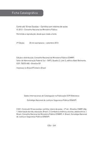 Ficha Catalográfica
Conte até 10 nas Escolas – Cartilha com roteiros de aulas
© 2013 – Conselho Nacional do Ministério Público
Permitida a reprodução, desde que citada a fonte.
2ª Edição: 20 mil exemplares – setembro 2013
Edição e distribuição: Conselho Nacional do Ministério Público (CNMP)
Setor de Administração Federal Sul - SAFS, Quadra 2, Lote 3, edifício Adail Belmonte,
CEP: 70070-600 – Brasília-DF
Impresso no Brasil/Printed in Brazil
Dados Internacionais de Catalogação na Publicação (CIP) Biblioteca
Estratégia Nacional de Justiça e Segurança Pública (ENASP)
C322 – Conte até 10 nas escolas: cartilha: roteiro de aulas. - 2ª ed. - Brasília: CNMP, 60p.
1. Valorização da vida, educação, Brasil. 2. Combate à violência, escolas, adolescência. I.
Brasil, Conselho Nacional do Ministério Público (CNMP). II. Brasil, Estratégia Nacional
de Justiça e Segurança Pública (ENASP)
CDU - 349
 