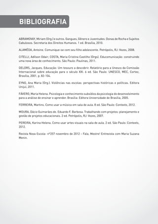 ABRAMOVAY, Miriam (Org.) e outros. Gangues, Gênero e Juventudes: Donas de Rocha e Sujeitos
Cabulosos. Secretaria dos Direitos Humanos. 1 ed. Brasília, 2010.
ALAMÉDA, Antoine. Comunique-se com seu filho adolescente. Petrópolis, RJ: Vozes, 2008.
CITELLI, Adílson Odair; COSTA, Maria Cristina Castilho (Orgs). Educomunicação: construindo
uma nova área de conhecimento. São Paulo: Paulinas, 2011.
DELORS, Jacques. Educação: Um tesouro a descobrir. Relatório para a Unesco da Comissão
Internacional sobre educação para o século XXI. 6 ed. São Paulo: UNESCO, MEC, Cortez,
Brasília, 2001. p. 82-104.
EYNG, Ana Maria (Org.). Violências nas escolas: perspectivas históricas e políticas. Editora
Unijuí, 2011.
FÁVERO, Maria Helena. Psicologia e conhecimento:subsídios da psicologia do desenvolvimento
para a análise de ensinar e aprender. Brasília: Editora Universidade de Brasília, 2005.
FERREIRA, Martins. Como usar a música em sala de aula. 8 ed. São Paulo: Contexto, 2012.
MOURA, Dácio Guimarães de. Eduardo F. Barbosa. Trabalhando com projetos: planejamento e
gestão de projetos educacionais. 2 ed. Petrópolis, RJ: Vozes, 2007.
PEREIRA, Karina Helena. Como usar artes visuais na sala de aula. 2 ed. São Paulo: Contexto,
2012.
Revista Nova Escola- nº257 novembro de 2012 - Fala, Mestre! Entrevista com Maria Suzana
Menin.
BIBLIOGRAFIA
 