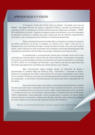 Apresentação à 2ª Edição
		 A Campanha “Conte até 10. Paz. Essa é a atitude”, concebida como ação da
ENASP – Estratégia Nacional de Justiça e Segurança Pública e lançada nacionalmente em
novembro de 2012, ultrapassou os limites institucionais dos órgãos que a compõem - CNMP,
CNJ e Ministério da Justiça - e ganhou os espaços sociais mais diversos, com uma mensagem
de paciência, tolerância e reflexão que evite a prática de atos de violência, especialmente
homicídios, cujas consequências são individual e socialmente desastrosas.
		 RepercutindopositivamenteemtodooPaíseutilizadaemsituaçõescorriqueiras
da vivência doméstica, na escola, no trabalho, no trânsito, com o apelo “conte até 10”, a
Campanha tem uma acolhida justificada: é desejo de todos fomentar uma cultura de respeito
mútuo, onde a vida seja um valor assimilado como intangível, preservado da banalização e das
assustadoras estatísticas de homicídios nos grandes e pequenos municípios do País.
		 A sensibilização e conscientização coletiva para o elevado número de crimes
cometidos por motivos banais e decorrentes de ações impulsivas, como propõe a Campanha
Conte até 10, resulta de dados extraídos concretamente de inquéritos policiais em tramitação
em 2011 e 2012, em 16 Unidades da Federação, e que indicam que parcela significativa dos
homicídios apurados foram cometidos por motivos banais ou por impulso.
		 Mais recentemente, dados também oficiais, do Ministério da Saúde e
apresentados no relatório Mapa da Violência 2013 – Homicídios e Juventude no Brasil1
,
destacam a escalada de homicídios contra jovens (15 a 24 anos), respondendo esses crimes
contra a vida por 39,3% das causas de morte da população jovem brasileira. Numa perspectiva
de comparação, os homicídios vitimando pessoas fora dessa faixa etária respondem por 3%
dos óbitos.
		 Esses alarmantes dados, associados a uma demanda espontânea das unidades
de ensino para direcionar a Campanha Conte até 10 aos estudantes brasileiros, concorreram
para o seu desdobramento nas escolas do ensino médio, frequentadas pelos jovens do Brasil
– a Campanha Conte até 10 nas Escolas. Nesse intento, o Conselho Nacional do Ministério
Público disponibiliza, nesta publicação, roteiro de aulas para o professor do ensino médio,
visando estimular e enriquecer o debate entre direção, docentes, pais e alunos das unidades
do ensino médio em torno do tema da violência e formas de enfrentá-la.
1	 Waiselfisz, Julio Jacobo. Mapa da Violência 2013 – Homicídios e Juventude no Brasil. Cebela/Flacso Brasil
 