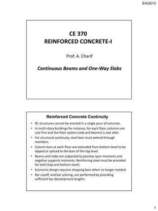 8/4/2013
1
CE 370
REINFORCED CONCRETE-I
Prof. A. Charif
Continuous Beams and One-Way Slabs
Reinforced Concrete Continuity
• RC structures cannot be erected in a single pour of concrete.
• In multi-story buildings for instance, for each floor, columns are
cast first and the floor system (slab and beams) is cast after.
• For structural continuity, steel bars must extend through
members.
• Column bars at each floor are extended from bottom level to be
lapped or spliced to the bars of the top level.
• Beams and slabs are subjected to positive span moments and
negative supports moments. Reinforcing steel must be provided
for both (top and bottom steel).
• Economic design requires stopping bars when no longer needed.
• Bar cutoff, and bar splicing, are performed by providing
sufficient bar development lengths.
 