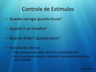 Controle de Estímulos
• Quando carregar guarda-chuva?
• Quando ir ao trabalho?
• Quando dirigir? Quando parar?
• História de reforço:
– Não apenas que ações levam à consequências
– Mas que essas relações ocorrem sistematicamente em
um contexto
Baum (2006)
 