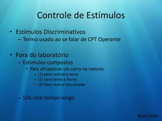 Controle de Estímulos
• Estímulos Discriminativos
– Termo usado ao se falar de CPT Operante
• Fora do laboratório
– Estímulos compostos
• Para ultrapassar um carro na rodovia
– (1) pista contraria lenta
– (2) carro lento à frente
– (3) faixa central seccionada
– SDs com tempo longo
Baum (2006)
 