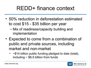 www.winrock.org
REDD+ finance context
• 50% reduction in deforestation estimated
to cost $15 - $35 billion per year
– Mix ...