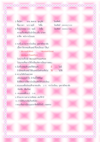 2. ชื่อบิดา นาย สมชาย ชุมภูชัย โทรศัพท์ -
ชื่อมารดา นาง อรุณี ใจซื่อ โทรศัพท์ 089-9527430
3. ชื่อผู้ปกครอง นาง อรุณี ใจซื่อ โทรศัพท์ 0899527430
ความเกี่ยวพันธ์กับนักเรียน เป็น มารดา
อาชีพ พนักงานโรงแรม
4. จบชั้น ม.3 มาจากโรงเรียน ยุพราชวิทยาลัย
เนื้อหา/วิชาคอมพิวเตอร์ ที่เคยเรียนมา ได้แก่
/ Microsoft Word / Microsoft Excel
/ Microsoft PowerPoint
โปรแกรมที่ถนัด Microsoft PowerPoint
โปรแกรมที่อยากให้โรงเรียนจัดการเรียนการสอน -
5. มีเครื่องคอมพิวเตอร์ใช้ส่วนตัว มี …. ไม่มี
ถ้ามีคอมพิวเตอร์ ใช้อินเทอร์เน็ตด้วยหรือไม่ ใช้ …. ไม่ใช้
6. ความใฝ่ฝันในอนาคต
คติธรรมประจาใจ ทาวันนี้ให้ดีที่สุด
สิ่งที่ต้องการให้ทางโรงเรียนจัดให้กับนักเรียน-
7. คะแนนเฉลี่ยมัธยมศึกษาตอนต้น 2.75 จากโรงเรียน. ยุพราชวิทยาลัย
จังหวัด เชียงใหม่
8. คะแนนเฉลี่ย ม.5 2.46
9. ทักษะ/ความสามารถพิเศษ เล่นกีต้าร์
10. การได้รับรางวัลเกียรติบัตร -
11คณะที่อยากเรียนและอาชีพที่ตั้งใจไว้ เกษตรกร
 