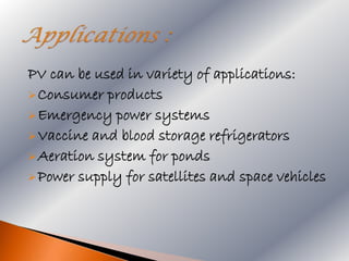 PV can be used in variety of applications:
 Consumer products
 Emergency power systems
 Vaccine and blood storage refrigerators
 Aeration system for ponds
 Power supply for satellites and space vehicles
 
