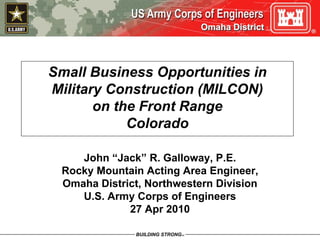 Omaha District




Small Business Opportunities in
Military Construction (MILCON)
       on the Front Range
            Colorado

    John “Jack” R. Galloway, P.E.
 Rocky Mountain Acting Area Engineer,
 Omaha District, Northwestern Division
    U.S. Army Corps of Engineers
             27 Apr 2010
 