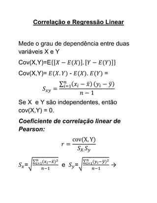 Correlação e Regressão Linear


Mede o grau de dependência entre duas
variáveis X e Y
Cov(X,Y)=E
Cov(X,Y)=          -       .   =



Se X e Y são independentes, então
cov(X,Y) = 0.
Coeficiente de correlação linear de
Pearson:




  =            e       =           →
 