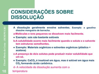 10
CONSIDERAÇÕES SOBRE
DISSOLUÇÃO
A dissolução geralmente envolve solventes. Exemplo: a gasolina
dissolve mangueira de borracha.
a-Moléculas e íons pequenos se dissolvem mais facilmente.
 Exemplo: sais são bastante solúveis
b-A solubilidade ocorre mais facilmente quando o soluto e o solvente
tem estruturas semelhantes.
 Exemplo: Materiais orgânicos e solventes orgânicos (plástico +
acetona)
c-A presença de dois solutos pode produzir maior solubilidade que
um só.
 Exemplo: CaCO3 é insolúvel em água, mas é solúvel em água mais
CO2 formando ácido carbônico.
d- A velocidade de dissolução aumenta com a
temperatura
 