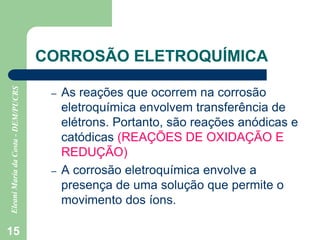 15
CORROSÃO ELETROQUÍMICA
– As reações que ocorrem na corrosão
eletroquímica envolvem transferência de
elétrons. Portanto, são reações anódicas e
catódicas (REAÇÕES DE OXIDAÇÃO E
REDUÇÃO)
– A corrosão eletroquímica envolve a
presença de uma solução que permite o
movimento dos íons.
 