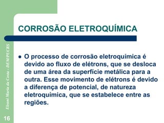 16
CORROSÃO ELETROQUÍMICA
 O processo de corrosão eletroquímica é
devido ao fluxo de elétrons, que se desloca
de uma área da superfície metálica para a
outra. Esse movimento de elétrons é devido
a diferença de potencial, de natureza
eletroquímica, que se estabelece entre as
regiões.
 