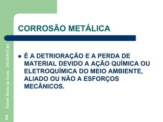2
CORROSÃO METÁLICA
 É A DETRIORAÇÃO E A PERDA DE
MATERIAL DEVIDO A AÇÃO QUÍMICA OU
ELETROQUÍMICA DO MEIO AMBIENTE,
ALIADO OU NÃO A ESFORÇOS
MECÂNICOS.
 