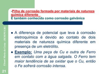 21
-Pilha de corrosão formada por materiais de natureza
química diferente
É também conhecida como corrosão galvânica
 A diferença de potencial que leva à corrosão
eletroquímica é devido ao contato de dois
materiais de natureza química diferente em
presença de um eletrólito.
 Exemplo: Uma peça de Cu e outra de Ferro
em contato com a água salgada. O Ferro tem
maior tendência de se oxidar que o Cu, então
o Fe sofrerá corrosão intensa.
 