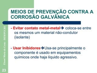 23
MEIOS DE PREVENÇÃO CONTRA A
CORROSÃO GALVÂNICA
- Evitar contato metal-metal coloca-se entre
os mesmos um material não-condutor
(isolante)
- Usar InibidoresUsa-se principalmente o
componente é usado em equipamentos
químicos onde haja líquido agressivo.
 