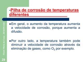 29
-Pilha de corrosão de temperaturas
diferentes
Em geral, o aumento da temperatura aumenta
a velocidade de corrosão, porque aumenta a
difusão.
Por outro lado, a temperatura também pode
diminuir a velocidade de corrosão através da
eliminação de gases, como O2 por exemplo.
 