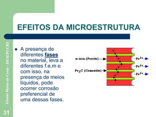 31
EFEITOS DA MICROESTRUTURA
 A presença de
diferentes fases
no material, leva a
diferentes f.e.m e
com isso, na
presença de meios
líquidos, pode
ocorrer corrosão
preferencial de
uma dessas fases.
 