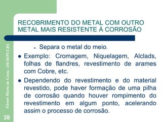 38
RECOBRIMENTO DO METAL COM OUTRO
METAL MAIS RESISTENTE À CORROSÃO
 Separa o metal do meio.
 Exemplo: Cromagem, Niquelagem, Alclads,
folhas de flandres, revestimento de arames
com Cobre, etc.
 Dependendo do revestimento e do material
revestido, pode haver formação de uma pilha
de corrosão quando houver rompimento do
revestimento em algum ponto, acelerando
assim o processo de corrosão.
 