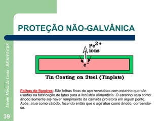 39
PROTEÇÃO NÃO-GALVÂNICA
Folhas de flandres: São folhas finas de aço revestidas com estanho que são
usadas na fabricação de latas para a indústria alimentícia. O estanho atua como
ânodo somente até haver rompimento da camada protetora em algum ponto.
Após, atua como cátodo, fazendo então que o aço atue como ânodo, corroendo-
se.
 