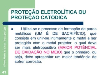 41
PROTEÇÃO ELETROLÍTICA OU
PROTEÇÃO CATÓDICA
 Utiliza-se o processo de formação de pares
metálicos (UM É DE SACRIFÍCIO), que
consiste em unir-se intimamente o metal a ser
protegido com o metal protetor, o qual deve
ser mais eletropositivo (MAIOR POTÊNCIAL
DE OXIDAÇÃO NO MEIO) que o primeiro, ou
seja, deve apresentar um maior tendência de
sofrer corrosão.
 