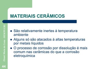 44
MATERIAIS CERÂMICOS
 São relativamente inertes à temperatura
ambiente
 Alguns só são atacados à altas temperaturas
por metais líquidos
 O processo de corrosão por dissolução é mais
comum nas cerâmicas do que a corrosão
eletroquímica
 