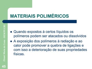 45
MATERIAIS POLIMÉRICOS
 Quando expostos à certos líquidos os
polímeros podem ser atacados ou dissolvidos
 A exposição dos polímeros à radiação e ao
calor pode promover a quebra de ligações e
com isso a deterioração de suas propriedades
físicas.
 