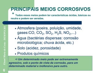 6
PRINCIPAIS MEIOS CORROSIVOS
* Todos esses meios podem ter características ácidas, básicas ou
neutra e podem ser aeradas.
 Atmosfera (poeira, poluição, umidade,
gases:CO, CO2, SO2, H2S, NO2,...)
 Água (bactérias dispersas: corrosão
microbiológica; chuva ácida, etc.)
 Solo (acidez, porosidade)
 Produtos químicos
 Um determinado meio pode ser extremamente
agressivo, sob o ponto de vista da corrosão, para um
determinado material e inofensivo para outro.
 
