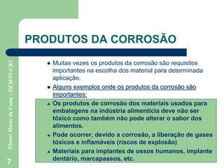 7
PRODUTOS DA CORROSÃO
 Muitas vezes os produtos da corrosão são requisitos
importantes na escolha dos material para determinada
aplicação.
 Alguns exemplos onde os produtos da corrosão são
importantes:
 Os produtos de corrosão dos materiais usados para
embalagens na indústria alimentícia deve não ser
tóxico como também não pode alterar o sabor dos
alimentos.
 Pode ocorrer, devido a corrosão, a liberação de gases
tóxicos e inflamáveis (riscos de explosão)
 Materiais para implantes de ossos humanos, implante
dentário, marcapassos, etc.
 