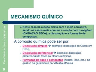 9
MECANISMO QUÍMICO
 Neste caso há reação direta com o meio corrosivo,
sendo os casos mais comuns a reação com o oxigênio
(OXIDAÇÃO SECA), a dissolução e a formação de
compostos.
A corrosão química pode ser por:
 Dissolução simples  exemplo: dissolução do Cobre em
HNO3
 Dissolução preferencial  exemplo: dissolução
preferencial de fases ou planos atômicos
 Formação de ligas e compostos (óxidos, íons, etc.), na
qual se dá geralmente por difusão atômica
 