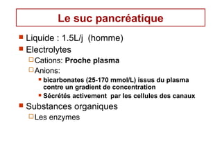 Le suc pancréatique
 Liquide : 1.5L/j (homme)
 Electrolytes
     Cations:   Proche plasma
     Anions:
       bicarbonates (25-170 mmol/L) issus du plasma
        contre un gradient de concentration
       Sécrétés activement par les cellules des canaux

   Substances organiques
     Les   enzymes
 