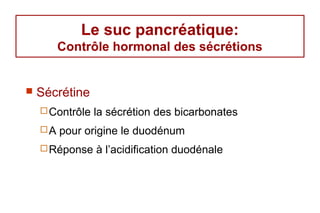 Le suc pancréatique:
         Contrôle hormonal des sécrétions


   Sécrétine
     Contrôle   la sécrétion des bicarbonates
    A   pour origine le duodénum
     Réponse    à l’acidification duodénale
 