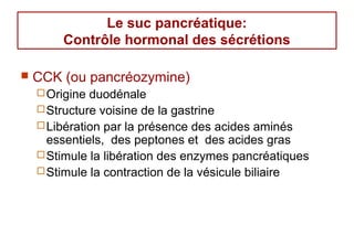 Le suc pancréatique:
        Contrôle hormonal des sécrétions

   CCK (ou pancréozymine)
     Origine duodénale
     Structure voisine de la gastrine
     Libération par la présence des acides aminés
      essentiels, des peptones et des acides gras
     Stimule la libération des enzymes pancréatiques
     Stimule la contraction de la vésicule biliaire
 