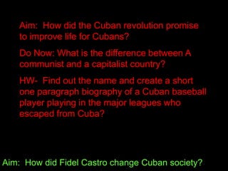 Aim: How did Fidel Castro change Cuban society?
Aim: How did the Cuban revolution promise
to improve life for Cubans?
Do Now: What is the difference between A
communist and a capitalist country?
HW- Find out the name and create a short
one paragraph biography of a Cuban baseball
player playing in the major leagues who
escaped from Cuba?
 