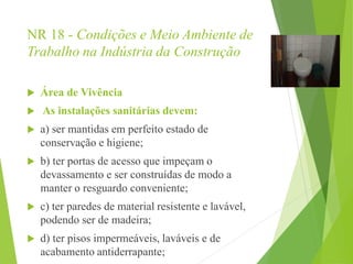 NR 18 - Condições e Meio Ambiente de
Trabalho na Indústria da Construção
 Área de Vivência
 As instalações sanitárias devem:
 a) ser mantidas em perfeito estado de
conservação e higiene;
 b) ter portas de acesso que impeçam o
devassamento e ser construídas de modo a
manter o resguardo conveniente;
 c) ter paredes de material resistente e lavável,
podendo ser de madeira;
 d) ter pisos impermeáveis, laváveis e de
acabamento antiderrapante;
 
