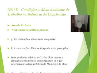 NR 18 - Condições e Meio Ambiente de
Trabalho na Indústria da Construção
 Área de Vivência
 As instalações sanitárias devem:
 g) ter ventilação e iluminação adequadas;
 h) ter instalações elétricas adequadamente protegidas;
 i) ter pé-direito mínimo de 2,50m (dois metros e
cinqüenta centímetros), ou respeitando-se o que
determina o Código de Obras do Município da obra;
 