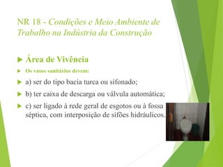 NR 18 - Condições e Meio Ambiente de
Trabalho na Indústria da Construção
 Área de Vivência
 Os vasos sanitários devem:
 a) ser do tipo bacia turca ou sifonado;
 b) ter caixa de descarga ou válvula automática;
 c) ser ligado à rede geral de esgotos ou à fossa
séptica, com interposição de sifões hidráulicos.
 