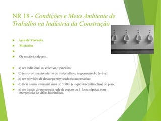 NR 18 - Condições e Meio Ambiente de
Trabalho na Indústria da Construção
 Área de Vivência
 Mictórios

 Os mictórios devem:
 a) ser individual ou coletivo, tipo calha;
 b) ter revestimento interno de material liso, impermeável e lavável;
 c) ser providos de descarga provocada ou automática;
 d) ficar a uma altura máxima de 0,50m (cinqüenta centímetros) do piso;
 e) ser ligado diretamente à rede de esgoto ou à fossa séptica, com
interposição de sifões hidráulicos.
 
