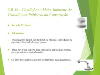 NR 18 - Condições e Meio Ambiente de
Trabalho na Indústria da Construção
 Área de Vivência
 Chuveiros.
 Os chuveiros devem ser de metal ou plástico, individuais ou
coletivos, dispondo de água quente.
 Deve haver um suporte para sabonete e cabide para toalha,
correspondente a cada chuveiro.
 Os chuveiros elétricos devem ser aterrados adequadamente.
 