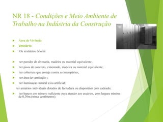 NR 18 - Condições e Meio Ambiente de
Trabalho na Indústria da Construção
 Área de Vivência
 Vestiário
 Os vestiários devem:
 ter paredes de alvenaria, madeira ou material equivalente;
 ter pisos de concreto, cimentado, madeira ou material equivalente;
 ter cobertura que proteja contra as intempéries;
 ter área de ventilação ;
 ter iluminação natural e/ou artificial;
ter armários individuais dotados de fechadura ou dispositivo com cadeado;
 ter bancos em número suficiente para atender aos usuários, com largura mínima
de 0,30m (trinta centímetros).
 