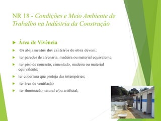 NR 18 - Condições e Meio Ambiente de
Trabalho na Indústria da Construção
 Área de Vivência
 Os alojamentos dos canteiros de obra devem:
 ter paredes de alvenaria, madeira ou material equivalente;
 ter piso de concreto, cimentado, madeira ou material
equivalente;
 ter cobertura que proteja das intempéries;
 ter área de ventilação
 ter iluminação natural e/ou artificial;
 