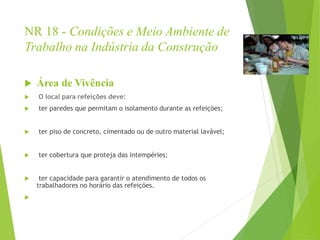 NR 18 - Condições e Meio Ambiente de
Trabalho na Indústria da Construção
 Área de Vivência
 O local para refeições deve:
 ter paredes que permitam o isolamento durante as refeições;
 ter piso de concreto, cimentado ou de outro material lavável;
 ter cobertura que proteja das intempéries;
 ter capacidade para garantir o atendimento de todos os
trabalhadores no horário das refeições.

 
