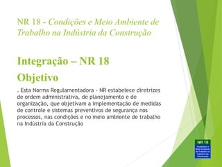 NR 18 - Condições e Meio Ambiente de
Trabalho na Indústria da Construção
Integração – NR 18
Objetivo
. Esta Norma Regulamentadora - NR estabelece diretrizes
de ordem administrativa, de planejamento e de
organização, que objetivam a implementação de medidas
de controle e sistemas preventivos de segurança nos
processos, nas condições e no meio ambiente de trabalho
na Indústria da Construção
 