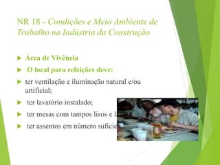 NR 18 - Condições e Meio Ambiente de
Trabalho na Indústria da Construção
 Área de Vivência
 O local para refeições deve:
 ter ventilação e iluminação natural e/ou
artificial;
 ter lavatório instalado;
 ter mesas com tampos lisos e laváveis;
 ter assentos em número suficiente.
 