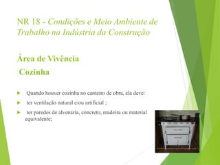 NR 18 - Condições e Meio Ambiente de
Trabalho na Indústria da Construção
Área de Vivência
Cozinha
 Quando houver cozinha no canteiro de obra, ela deve:
 ter ventilação natural e/ou artificial ;
 ter paredes de alvenaria, concreto, madeira ou material
equivalente;
 